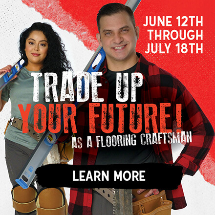 Trade up your future as a flooring craftsman. June 12th - July 18th. Learn More